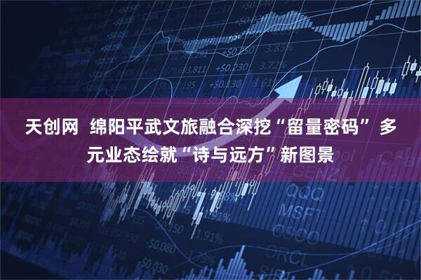 天创网  绵阳平武文旅融合深挖“留量密码” 多元业态绘就“诗与远方”新图景