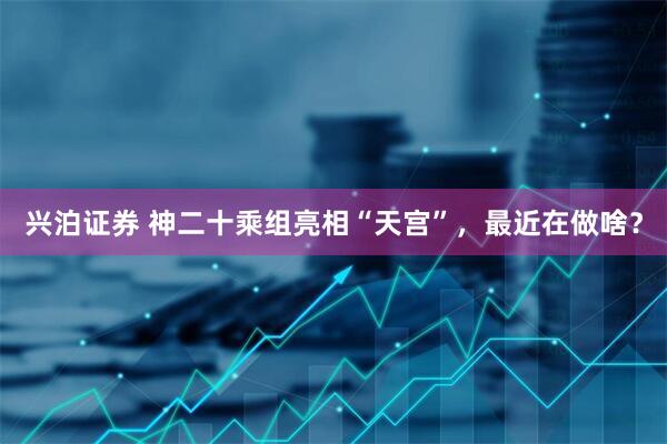 兴泊证券 神二十乘组亮相“天宫”，最近在做啥？