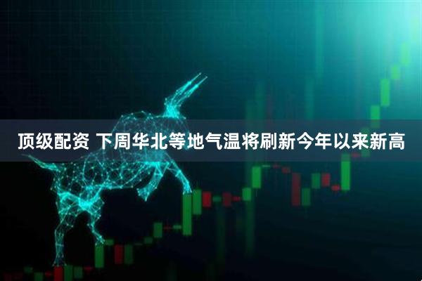 顶级配资 下周华北等地气温将刷新今年以来新高