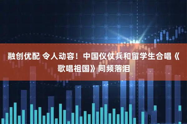 融创优配 令人动容！中国仪仗兵和留学生合唱《歌唱祖国》同频落泪