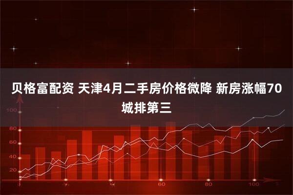 贝格富配资 天津4月二手房价格微降 新房涨幅70城排第三