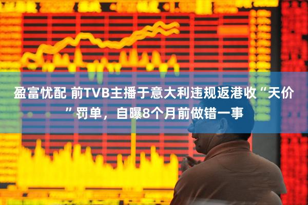 盈富忧配 前TVB主播于意大利违规返港收“天价”罚单，自曝8个月前做错一事