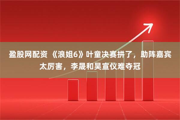 盈股网配资 《浪姐6》叶童决赛拼了，助阵嘉宾太厉害，李晟和吴宣仪难夺冠