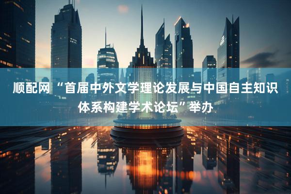 顺配网 “首届中外文学理论发展与中国自主知识体系构建学术论坛”举办