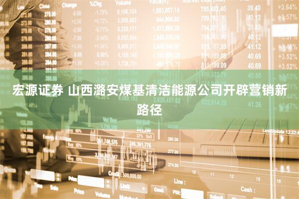 宏源证券 山西潞安煤基清洁能源公司开辟营销新路径