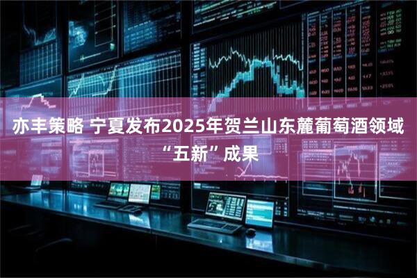 亦丰策略 宁夏发布2025年贺兰山东麓葡萄酒领域“五新”成果