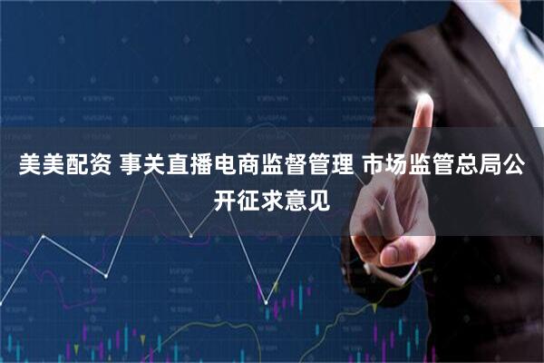 美美配资 事关直播电商监督管理 市场监管总局公开征求意见