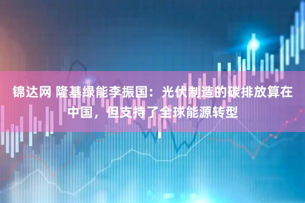 锦达网 隆基绿能李振国：光伏制造的碳排放算在中国，但支持了全球能源转型