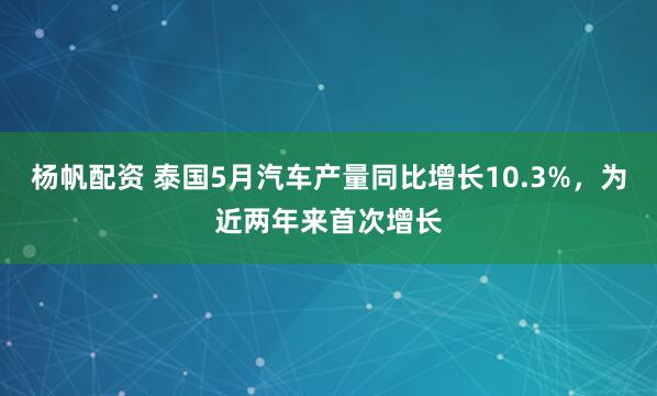 杨帆配资 泰国5月汽车产量同比增长10.3%，为近两年来首次增长