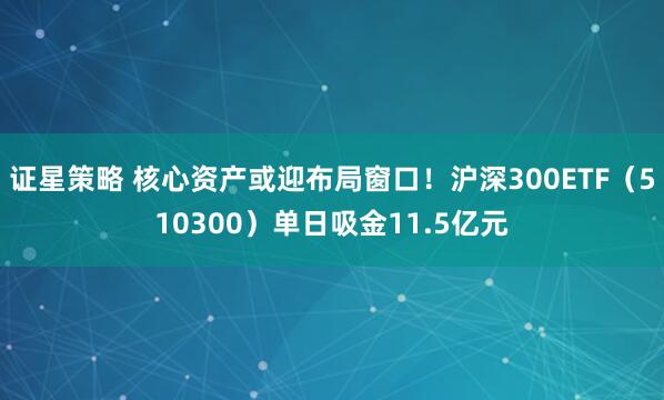 证星策略 核心资产或迎布局窗口！沪深300ETF（510300）单日吸金11.5亿元
