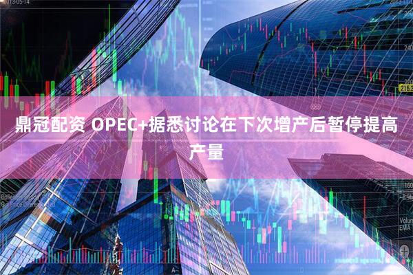 鼎冠配资 OPEC+据悉讨论在下次增产后暂停提高产量