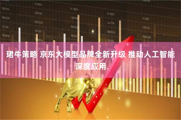 珺牛策略 京东大模型品牌全新升级 推动人工智能深度应用