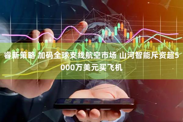 睿新策略 加码全球支线航空市场 山河智能斥资超5000万美元买飞机