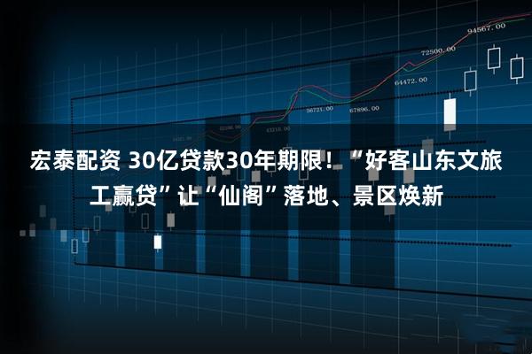 宏泰配资 30亿贷款30年期限！“好客山东文旅工赢贷”让“仙阁”落地、景区焕新