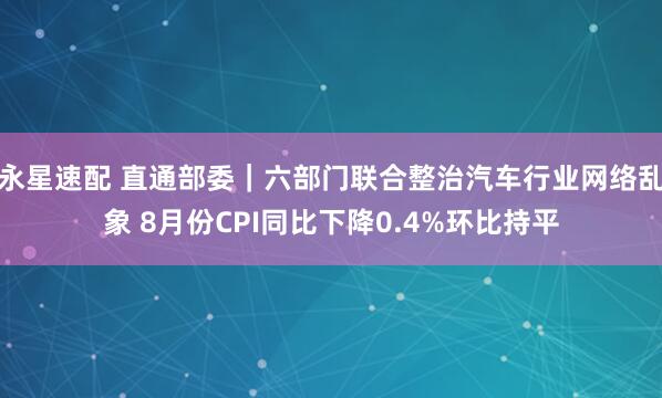 永星速配 直通部委｜六部门联合整治汽车行业网络乱象 8月份CPI同比下降0.4%环比持平