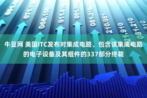 牛豆网 美国ITC发布对集成电路、包含该集成电路的电子设备及其组件的337部分终裁