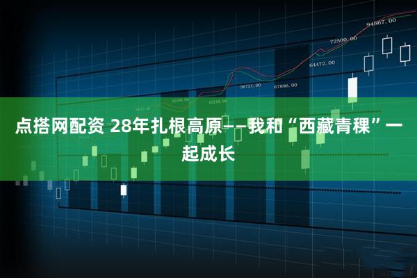 点搭网配资 28年扎根高原——我和“西藏青稞”一起成长
