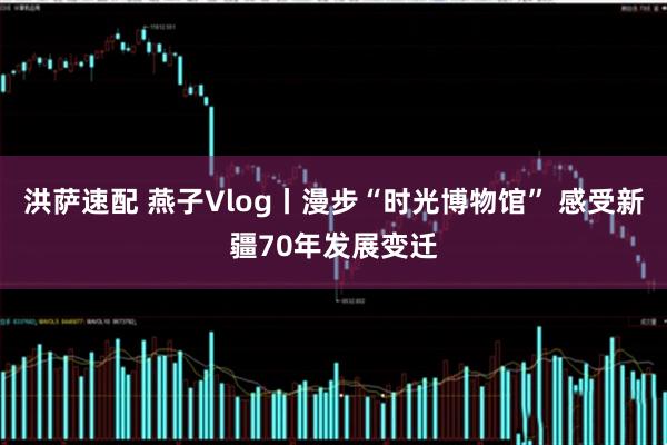 洪萨速配 燕子Vlog丨漫步“时光博物馆” 感受新疆70年发展变迁