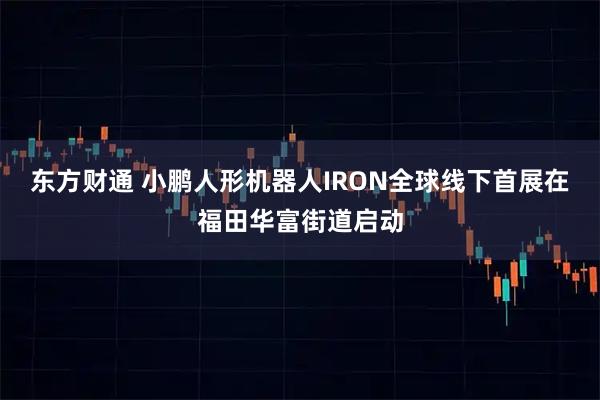 东方财通 小鹏人形机器人IRON全球线下首展在福田华富街道启动