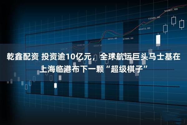 乾鑫配资 投资逾10亿元，全球航运巨头马士基在上海临港布下一颗“超级棋子”