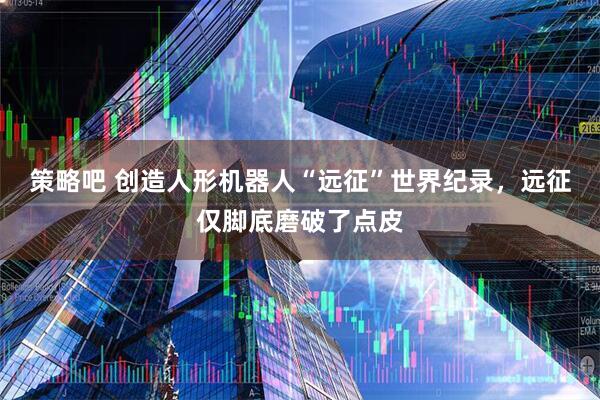 策略吧 创造人形机器人“远征”世界纪录，远征仅脚底磨破了点皮