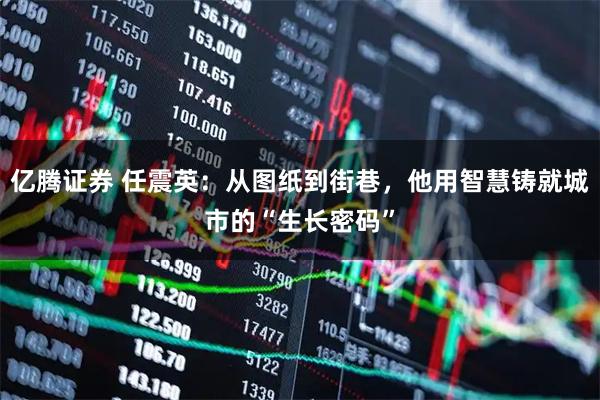 亿腾证券 任震英：从图纸到街巷，他用智慧铸就城市的“生长密码”