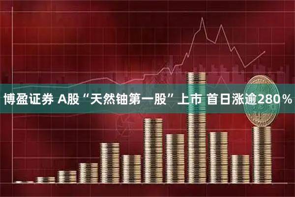 博盈证券 A股“天然铀第一股”上市 首日涨逾280％
