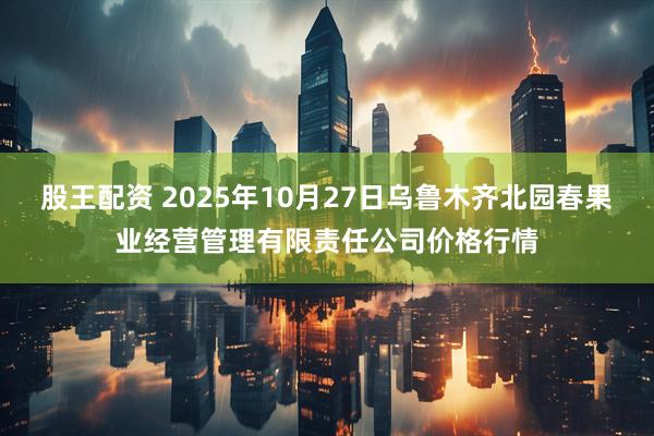 股王配资 2025年10月27日乌鲁木齐北园春果业经营管理有限责任公司价格行情