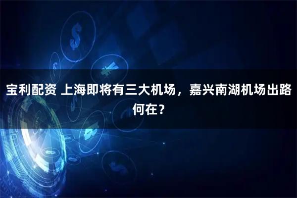 宝利配资 上海即将有三大机场，嘉兴南湖机场出路何在？