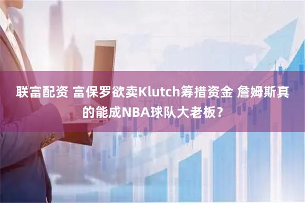 联富配资 富保罗欲卖Klutch筹措资金 詹姆斯真的能成NBA球队大老板？