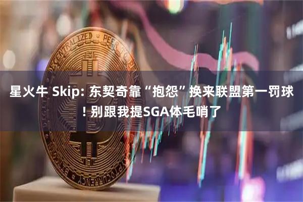 星火牛 Skip: 东契奇靠“抱怨”换来联盟第一罚球! 别跟我提SGA体毛哨了