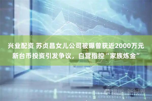 兴业配资 苏贞昌女儿公司被曝曾获近2000万元新台币投资引发争议，白营指控“家族炼金”