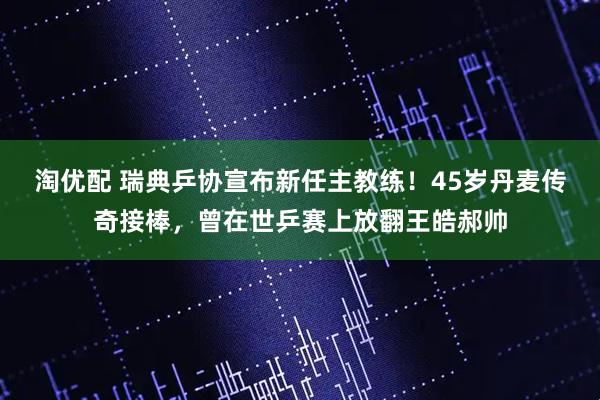 淘优配 瑞典乒协宣布新任主教练！45岁丹麦传奇接棒，曾在世乒赛上放翻王皓郝帅